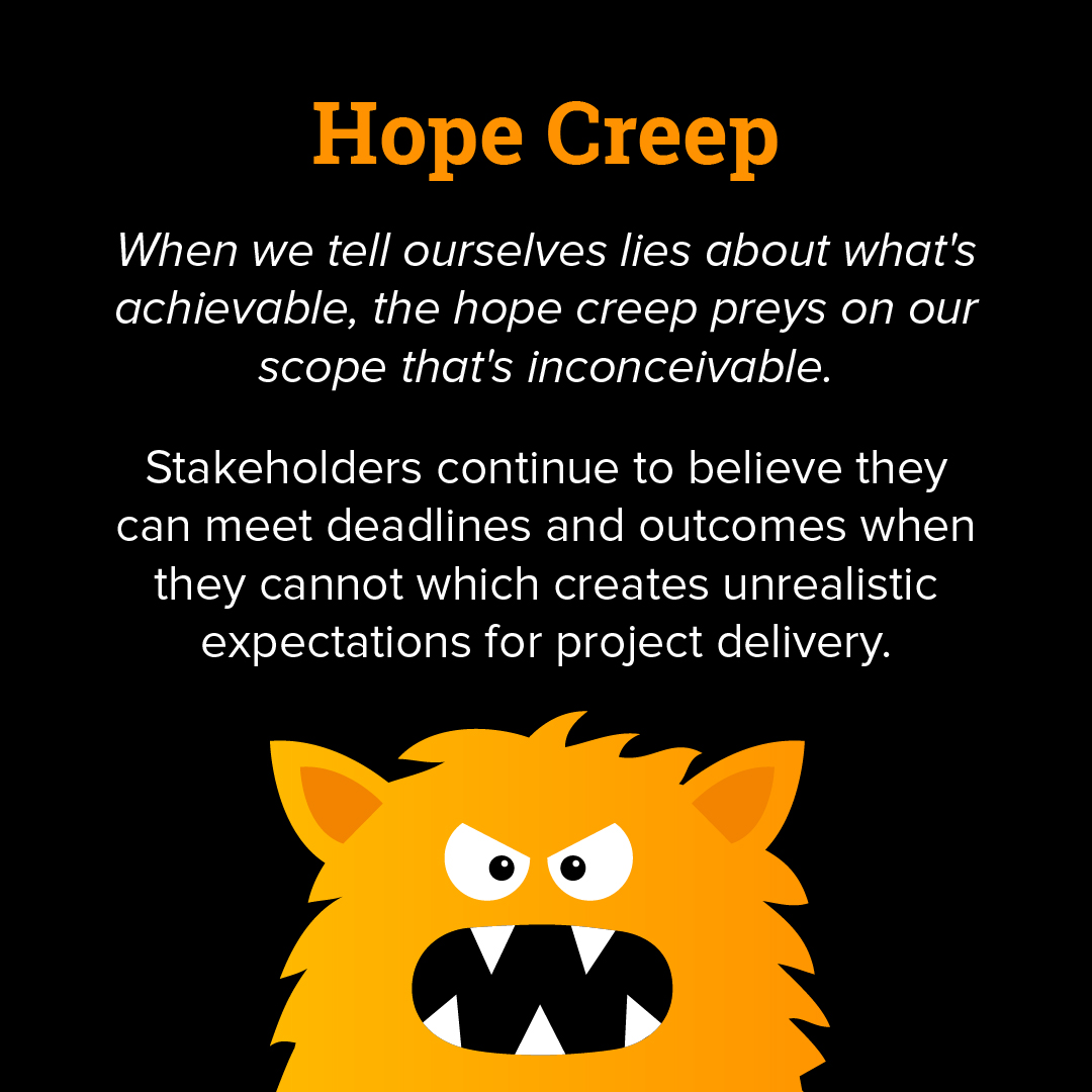 Hope creep: when we tell ourselves lies about what's achievable, the hope creep preys on our scope that's inconceivable. Stakeholders continue to believe they can meet deadlines and outcomes when they cannot which creates unrealistic expectations for project delivery. 