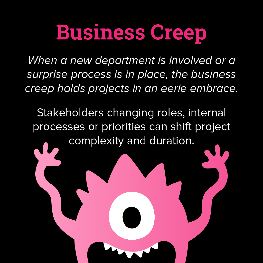 Business creep: when a new department is involved or a surprise process is in place, the business creep holds projects in an eerie embrace. Stakeholders changing roles, internal processes or priorities can shift project complexity and duration. 