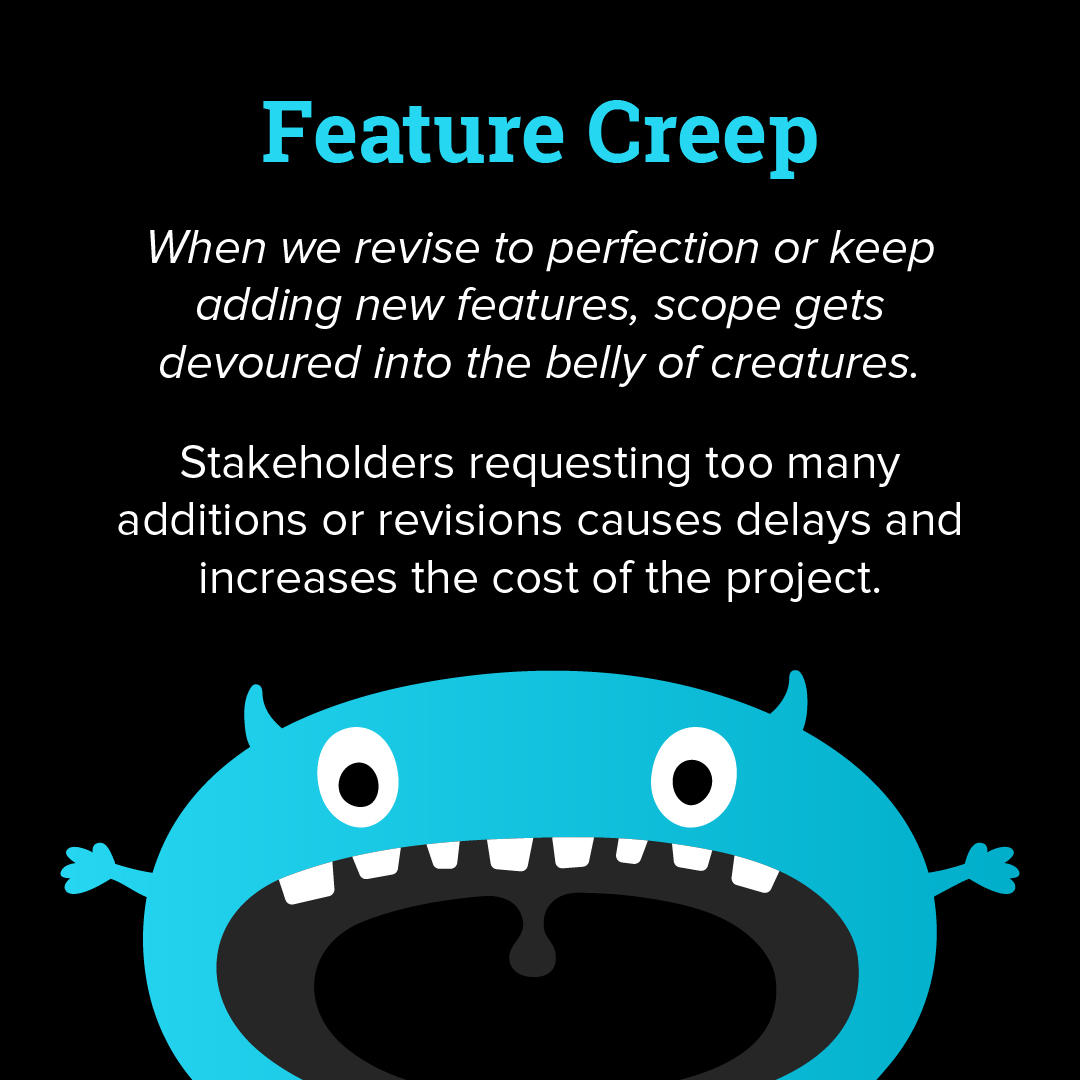 Feature creep: when we revise to perfection or keep adding new features, scope gets devoured into the belly of creatures. Stakeholders requesting too many additions or revisions causes delays and increases the cost of the project. 